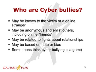 Who are Cyber bullies? May be known to the victim or a online stranger May be anonymous and enlist others, including online “friends” May be related to fights about relationships May be based on hate or bias Some teens think cyber bullying is a game 