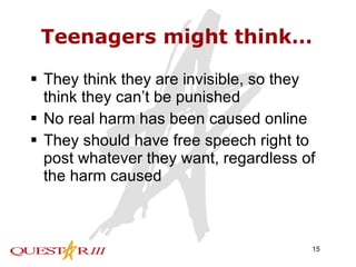 Teenagers might think… They think they are invisible, so they think they can’t be punished No real harm has been caused online They should have free speech right to post whatever they want, regardless of the harm caused 