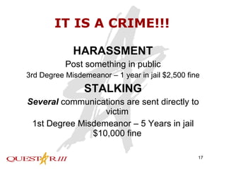 IT IS A CRIME!!! HARASSMENT Post something in public 3rd Degree Misdemeanor – 1 year in jail $2,500 fine STALKING Several  communications are sent directly to victim 1st Degree Misdemeanor – 5 Years in jail $10,000 fine 