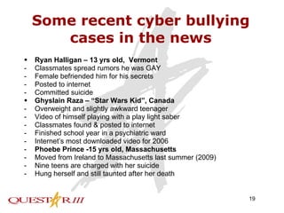 Some recent cyber bullying cases in the news Ryan Halligan – 13 yrs old,  Vermont Classmates spread rumors he was GAY Female befriended him for his secrets Posted to internet Committed suicide Ghyslain Raza – “Star Wars Kid”, Canada Overweight and slightly awkward teenager Video of himself playing with a play light saber Classmates found & posted to internet Finished school year in a psychiatric ward Internet’s most downloaded video for 2006 Phoebe Prince -15 yrs old, Massachusetts Moved from Ireland to Massachusetts last summer (2009) Nine teens are charged with her suicide Hung herself and still taunted after her death 