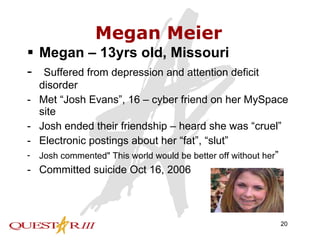 Megan Meier Megan – 13yrs old, Missouri -  Suffered from depression and attention deficit disorder Met “Josh Evans”, 16 – cyber friend on her MySpace site Josh ended their friendship – heard she was “cruel” Electronic postings about her “fat”, “slut” Josh commented" This world would be better off without her ” Committed suicide Oct 16, 2006 
