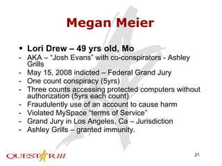 Megan Meier Lori Drew – 49 yrs old, Mo AKA – “Josh Evans” with co-conspirators - Ashley Grills May 15, 2008 indicted – Federal Grand Jury One count conspiracy (5yrs) Three counts accessing protected computers without authorization (5yrs each count) Fraudulently use of an account to cause harm Violated MySpace “terms of Service” Grand Jury in Los Angeles, Ca – Jurisdiction Ashley Grills – granted immunity. 