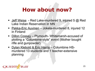 How about now? Jeff Weise   - Red Lake-murdered 9, injured 5 @ Red Lake Indian Reservation in MN Pekka-Eric Auvinen  – Jokela-murdered 8, injured 12 in Finland Dillon Cossey  – Plymouth- Whitemarsh-accused of plotting a “Columbine-style” event (Mother bought rifle and gunpowder) Dylan Klebold & Eric Harris  – Columbine HS-murdered 13 students and 1 teacher-extensive planning 