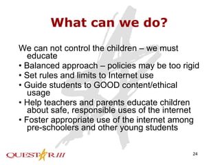 What can we do? We can not control the children – we must educate •  Balanced approach – policies may be too rigid •  Set rules and limits to Internet use •  Guide students to GOOD content/ethical usage •  Help teachers and parents educate children about safe, responsible uses of the internet •  Foster appropriate use of the internet among pre-schoolers and other young students 