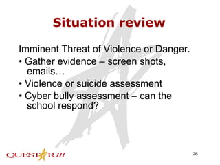 Situation review Imminent Threat of Violence or Danger. • Gather evidence – screen shots, emails… • Violence or suicide assessment • Cyber bully assessment – can the school respond?  