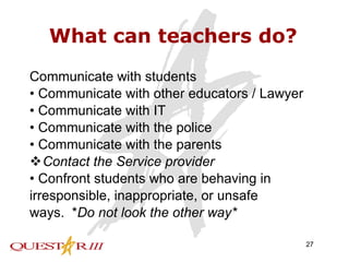 What can teachers do? Communicate with students •  Communicate with other educators / Lawyer •  Communicate with IT •  Communicate with the police •  Communicate with the parents Contact the Service provider •  Confront students who are behaving in irresponsible, inappropriate, or unsafe ways.  * Do not look the other way* 