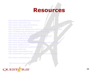 Resources http://www.stopbullyingnow.hrsa.gov/ http://www.cyberbully.org/ http://www.ncpc.org/cyberbullying http://www.cyberbullying.us/ http://123elearning.wikispaces.com/cyberbullying+presentation http://123elearning.wikispaces.com/onlinesafety http://www.ikeepsafe.org/iksc_kids/ http://www.ftc.gov/bcp/conline/edcams/kidzprivacy/ http://www.cybersmartkids.com.au/ http://www.protectkids.com/ http://www.ftc.gov/bcp/conline/edcams/kidzprivacy/kidz.htm   http://www.safesurf.com/ http://www.cybersmart.org/for/students.asp http://www.isafe.org/ http://www.webwisekids.org/ http://kidshealth.org/parent/positive/family/net_safety.html http://www.cyberbullying.us / http://www.cscic.state.ny.us 