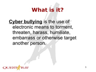 What is it? Cyber bullying   is the use of electronic means to torment, threaten, harass, humiliate, embarrass or otherwise target another person .  