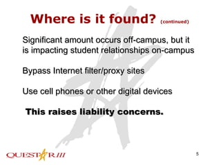 Where is it found?  (continued) Significant amount occurs off-campus, but it is impacting student relationships on-campus Bypass Internet filter/proxy sites Use cell phones or other digital devices This raises liability concerns. 