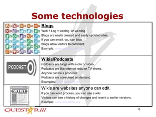 Some technologies Wikis are websites anyone can edit . If you can word process, you can use a wiki. Visitors can see a history of changes and revert to earlier versions. Example:  www.wikipedia.org Wikis/Podcasts Podcasts are blogs with audio or video. Podcasts are like Internet radio or TV shows. Anyone can be a producer. Podcasts are consumed on demand. Examples:  www.epnweb.org Blogs Web + Log = weblog, or we blog Blogs are easily created and easily updated sites. If you can email, you can blog. Blogs allow visitors to comment. Example:  www.weblogg-ed.com   