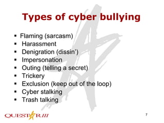 Types of cyber bullying Flaming (sarcasm) Harassment Denigration (dissin’) Impersonation Outing (telling a secret) Trickery Exclusion (keep out of the loop) Cyber stalking Trash talking 
