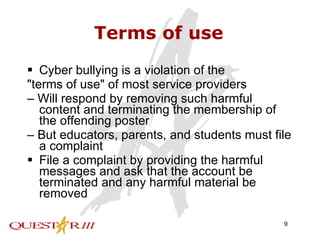 Terms of use Cyber bullying is a violation of the "terms of use" of most service providers –  Will respond by removing such harmful content and terminating the membership of the offending poster –  But educators, parents, and students must file a complaint File a complaint by providing the harmful messages and ask that the account be terminated and any harmful material be removed 