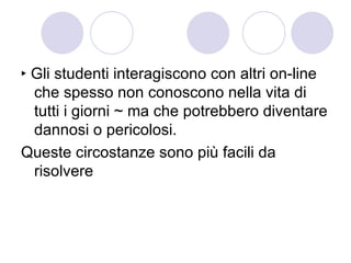 ‣ Gli studenti interagiscono con altri on-line che spesso non conoscono nella vita di tutti i giorni ~ ma che potrebbero diventare dannosi o pericolosi. Queste circostanze sono più facili da risolvere 