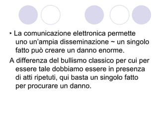 ‣ La comunicazione elettronica permette uno un’ampia disseminazione ~ un singolo fatto può creare un danno enorme.  A differenza del bullismo classico per cui per essere tale dobbiamo essere in presenza di atti ripetuti, qui basta un singolo fatto per procurare un danno.  