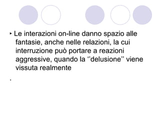 ‣ Le interazioni on-line danno spazio alle fantasie, anche nelle relazioni, la cui interruzione può portare a reazioni aggressive, quando la ‘’delusione’’ viene vissuta realmente . 
