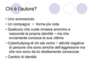 Chi è l’autore? ‣  Uno sconosciuto  ‣  Un compagno  ~  forma più nota  ‣  Qualcuno che vuole rimaere anonimo e nasconde la propria identità ~ ma che ovviamente conosce la sua vittima ‣  Cyberbullying-di chi sta vicino ~ attività negative di persone che sono amiche dell’aggressore ma che non sono da lui direttamente conosciute  ‣  Cambio di identità 