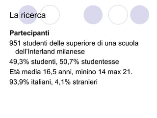 La ricerca  Partecipanti 951 studenti delle superiore di una scuola dell’Interland milanese 49,3% studenti, 50,7% studentesse Età media 16,5 anni, minino 14 max 21. 93,9% italiani, 4,1% stranieri 