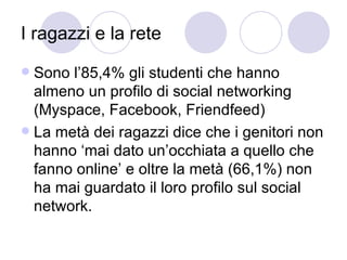 I ragazzi e la rete Sono l’85,4% gli studenti che hanno almeno un profilo di social networking (Myspace, Facebook, Friendfeed) La metà dei ragazzi dice che i genitori non hanno ‘mai dato un’occhiata a quello che fanno online’ e oltre la metà (66,1%) non ha mai guardato il loro profilo sul social network.  
