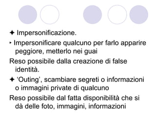 ✦  Impersonificazione. ‣  Impersonificare qualcuno per farlo apparire peggiore, metterlo nei guai Reso possibile dalla creazione di false identità. ✦ ‘ Outing’, scambiare segreti o informazioni o immagini private di qualcuno Reso possibile dal fatta disponibilità che si dà delle foto, immagini, informazioni  