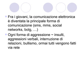 Fra i giovani, la comunicazione elettronica è diventata la principale forma di comunicazione (sms, mms, social networks, bolg, …) Ogni forma di aggressione ~ insulti, aggressioni verbali, interruzione di relazioni, bullismo, ormai tutti vengono fatti via rete 