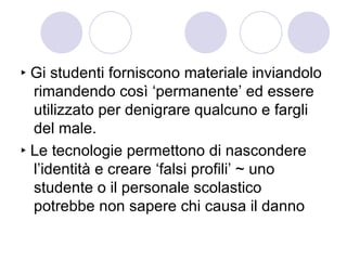 ‣  Gi studenti forniscono materiale inviandolo rimandendo così ‘permanente’ ed essere utilizzato per denigrare qualcuno e fargli del male. ‣  Le tecnologie permettono di nascondere l’identità e creare ‘falsi profili’ ~ uno studente o il personale scolastico potrebbe non sapere chi causa il danno 
