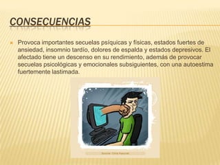 CONSECUENCIAS
   Provoca importantes secuelas psíquicas y físicas, estados fuertes de
    ansiedad, insomnio tardío, dolores de espalda y estados depresivos. El
    afectado tiene un descenso en su rendimiento, además de provocar
    secuelas psicológicas y emocionales subsiguientes, con una autoestima
    fuertemente lastimada.
 