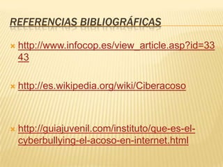 REFERENCIAS BIBLIOGRÁFICAS

   http://www.infocop.es/view_article.asp?id=33
    43

   http://es.wikipedia.org/wiki/Ciberacoso



   http://guiajuvenil.com/instituto/que-es-el-
    cyberbullying-el-acoso-en-internet.html
 