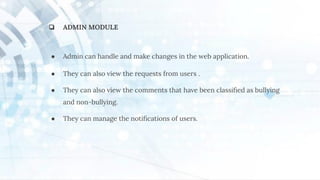 ❏ ADMIN MODULE
● Admin can handle and make changes in the web application.
● They can also view the requests from users .
● They can also view the comments that have been classiﬁed as bullying
and non-bullying.
● They can manage the notiﬁcations of users.
 