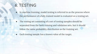 6. TESTING
● In machine learning, model testing is referred to as the process where
the performance of a fully trained model is evaluated on a testing set.
● The testing set consisting of a set of testing samples should be
separated from the both training and validation sets, but it should
follow the same probability distribution as the training set.
● Each testing sample has a known value of the target.
 