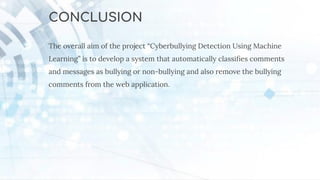 CONCLUSION
The overall aim of the project “Cyberbullying Detection Using Machine
Learning” is to develop a system that automatically classiﬁes comments
and messages as bullying or non-bullying and also remove the bullying
comments from the web application.
 