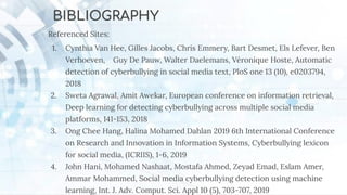 BIBLIOGRAPHY
Referenced Sites:
1. Cynthia Van Hee, Gilles Jacobs, Chris Emmery, Bart Desmet, Els Lefever, Ben
Verhoeven, Guy De Pauw, Walter Daelemans, Véronique Hoste, Automatic
detection of cyberbullying in social media text, PloS one 13 (10), e0203794,
2018
2. Sweta Agrawal, Amit Awekar, European conference on information retrieval,
Deep learning for detecting cyberbullying across multiple social media
platforms, 141-153, 2018
3. Ong Chee Hang, Halina Mohamed Dahlan 2019 6th International Conference
on Research and Innovation in Information Systems, Cyberbullying lexicon
for social media, (ICRIIS), 1-6, 2019
4. John Hani, Mohamed Nashaat, Mostafa Ahmed, Zeyad Emad, Eslam Amer,
Ammar Mohammed, Social media cyberbullying detection using machine
learning, Int. J. Adv. Comput. Sci. Appl 10 (5), 703-707, 2019
 