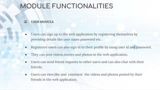 MODULE FUNCTIONALITIES
❏ USER MODULE
● Users can sign up to the web application by registering themselves by
providing details like user name,password etc..
● Registered users can also sign in to their proﬁle by using user id and password.
● They can post videos,stories and photos in the web application.
● Users can send friend requests to other users and can also chat with their
friends.
● Users can view,like and comment the videos and photos posted by their
friends in the web application.
 
