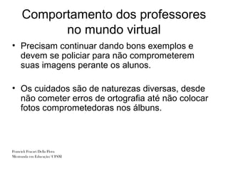 Comportamento dos professores
           no mundo virtual
• Precisam continuar dando bons exemplos e
  devem se policiar para não comprometerem
  suas imagens perante os alunos.

• Os cuidados são de naturezas diversas, desde
  não cometer erros de ortografia até não colocar
  fotos comprometedoras nos álbuns.



Francieli Fracari Della Flora
Mestranda em Educação/ UFSM
 