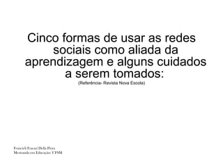 Cinco formas de usar as redes
           sociais como aliada da
      aprendizagem e alguns cuidados
             a serem tomados:
                                (Referência- Revista Nova Escola)




Francieli Fracari Della Flora
Mestranda em Educação/ UFSM
 