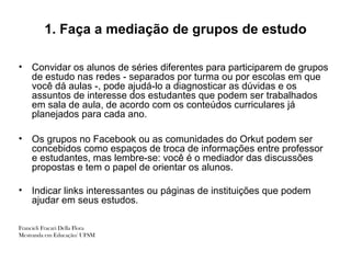 1. Faça a mediação de grupos de estudo

•   Convidar os alunos de séries diferentes para participarem de grupos
    de estudo nas redes - separados por turma ou por escolas em que
    você dá aulas -, pode ajudá-lo a diagnosticar as dúvidas e os
    assuntos de interesse dos estudantes que podem ser trabalhados
    em sala de aula, de acordo com os conteúdos curriculares já
    planejados para cada ano.

•   Os grupos no Facebook ou as comunidades do Orkut podem ser
    concebidos como espaços de troca de informações entre professor
    e estudantes, mas lembre-se: você é o mediador das discussões
    propostas e tem o papel de orientar os alunos.

•   Indicar links interessantes ou páginas de instituições que podem
    ajudar em seus estudos.

Francieli Fracari Della Flora
Mestranda em Educação/ UFSM
 