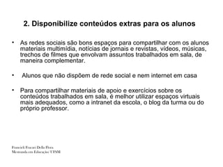 2. Disponibilize conteúdos extras para os alunos

•   As redes sociais são bons espaços para compartilhar com os alunos
    materiais multimídia, notícias de jornais e revistas, vídeos, músicas,
    trechos de filmes que envolvam assuntos trabalhados em sala, de
    maneira complementar.

•     Alunos que não dispõem de rede social e nem internet em casa

•   Para compartilhar materiais de apoio e exercícios sobre os
    conteúdos trabalhados em sala, é melhor utilizar espaços virtuais
    mais adequados, como a intranet da escola, o blog da turma ou do
    próprio professor.




Francieli Fracari Della Flora
Mestranda em Educação/ UFSM
 
