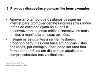 3. Promova discussões e compartilhe bons exemplos


• Aproveitar o tempo que os alunos passam na
  internet para promover debates interessantes sobre
  temas do cotidiano ajuda os alunos a
  desenvolverem o senso crítico e incentiva os mais
  tímidos a manifestarem suas opiniões.
• Instigue os estudantes a se manifestarem,
  propondo perguntas com base em notícias vistas
  nas redes, por exemplo. Essa pode ser uma boa
  forma de mantê-los em dia com as atualidades,
  sempre cobradas nos vestibulares.

Francieli Fracari Della Flora
Mestranda em Educação/ UFSM
 