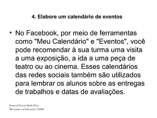 4. Elabore um calendário de eventos


• No Facebook, por meio de ferramentas
  como "Meu Calendário" e "Eventos", você
  pode recomendar à sua turma uma visita
  a uma exposição, a ida a uma peça de
  teatro ou ao cinema. Esses calendários
  das redes sociais também são utilizados
  para lembrar os alunos sobre as entregas
  de trabalhos e datas de avaliações.
Francieli Fracari Della Flora
Mestranda em Educação/ UFSM
 