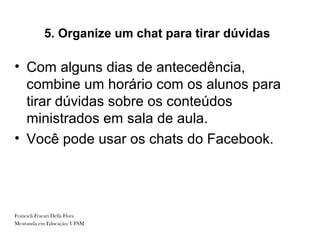 5. Organize um chat para tirar dúvidas

• Com alguns dias de antecedência,
  combine um horário com os alunos para
  tirar dúvidas sobre os conteúdos
  ministrados em sala de aula.
• Você pode usar os chats do Facebook.




Francieli Fracari Della Flora
Mestranda em Educação/ UFSM
 