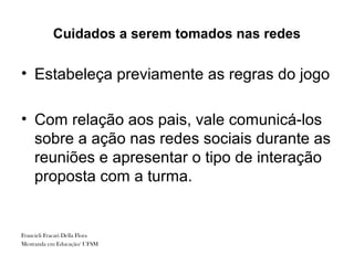 Cuidados a serem tomados nas redes

• Estabeleça previamente as regras do jogo

• Com relação aos pais, vale comunicá-los
  sobre a ação nas redes sociais durante as
  reuniões e apresentar o tipo de interação
  proposta com a turma.


Francieli Fracari Della Flora
Mestranda em Educação/ UFSM
 