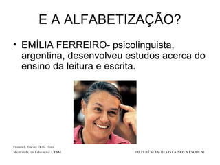 E A ALFABETIZAÇÃO?
• EMÍLIA FERREIRO- psicolinguista,
  argentina, desenvolveu estudos acerca do
  ensino da leitura e escrita.




Francieli Fracari Della Flora
Mestranda em Educação/ UFSM     (REFERÊNCIA- REVISTA NOVA ESCOLA)
 