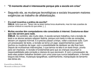 •   ''O momento atual é interessante porque põe a escola em crise”

•   Segundo ela, as mudanças tecnológicas e sociais trouxeram maiores
    exigências ao trabalho de alfabetização.

•   O e-mail incentiva a prática da escrita?
    EMILIA Acho que sim. Talvez não se leiam tantos livros atualmente, mas há mais ocasiões de
    praticar a leitura e a escrita do que antes. [...]

•   Muitas escolas têm computadores não conectados à internet. Costuma-se dizer
    que não servem para nada.
    EMILIA Ao contrário, são muito úteis. A escola sempre trabalhou mal a revisão de
    texto e os alunos sempre odiaram fazê-la, porque num texto à mão as correções
    deixam um aspecto horrível. E é preciso passar a limpo, voltar a escrever tudo. Com
    um processador de texto, a revisão se torna um jogo: experimentamos suprimir
    trechos ou mudá-los de lugar, com a possibilidade de desfazer se não ficar bom.
    Depois de muitíssimas intervenções, o que temos na tela é um texto limpo, pronto
    para ser impresso. A revisão é fundamental para que as crianças assumam a
    responsabilidade pela correção e clareza do que escrevem. E com o processador de
    texto elas podem trabalhar também com uma coisa que nunca trabalharam, o formato:
    largura das linhas, mudanças tipográficas, sublinhamento, manipulação do tamanho
    das letras etc.

Francieli Fracari Della Flora
Mestranda em Educação/ UFSM
 