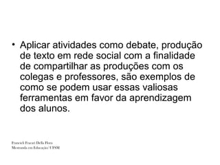• Aplicar atividades como debate, produção
  de texto em rede social com a finalidade
  de compartilhar as produções com os
  colegas e professores, são exemplos de
  como se podem usar essas valiosas
  ferramentas em favor da aprendizagem
  dos alunos.


Francieli Fracari Della Flora
Mestranda em Educação/ UFSM
 