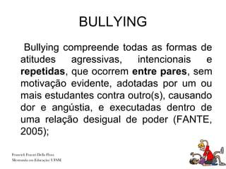 BULLYING
     Bullying compreende todas as formas de
    atitudes    agressivas,  intencionais   e
    repetidas, que ocorrem entre pares, sem
    motivação evidente, adotadas por um ou
    mais estudantes contra outro(s), causando
    dor e angústia, e executadas dentro de
    uma relação desigual de poder (FANTE,
    2005);

Francieli Fracari Della Flora
Mestranda em Educação/ UFSM
 