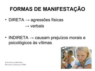 FORMAS DE MANIFESTAÇÃO
• DIRETA → agressões físicas
         → verbais

• INDIRETA → causam prejuízos morais e
  psicológicos às vítimas .



Francieli Fracari Della Flora
Mestranda em Educação/ UFSM
 