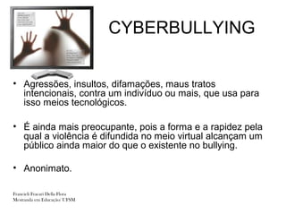 CYBERBULLYING


• Agressões, insultos, difamações, maus tratos
  intencionais, contra um indivíduo ou mais, que usa para
  isso meios tecnológicos.

• É ainda mais preocupante, pois a forma e a rapidez pela
  qual a violência é difundida no meio virtual alcançam um
  público ainda maior do que o existente no bullying.

• Anonimato.

Francieli Fracari Della Flora
Mestranda em Educação/ UFSM
 