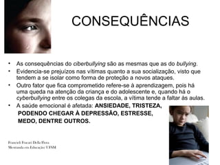 CONSEQUÊNCIAS

•   As consequências do ciberbullying são as mesmas que as do bullying.
•   Evidencia-se prejuízos nas vítimas quanto a sua socialização, visto que
    tendem a se isolar como forma de proteção a novos ataques.
•   Outro fator que fica comprometido refere-se à aprendizagem, pois há
    uma queda na atenção da criança e do adolescente e, quando há o
    cyberbullying entre os colegas da escola, a vítima tende a faltar às aulas.
•   A saúde emocional é afetada: ANSIEDADE, TRISTEZA,
     PODENDO CHEGAR À DEPRESSÃO, ESTRESSE,
     MEDO, DENTRE OUTROS.


Francieli Fracari Della Flora
Mestranda em Educação/ UFSM
 
