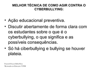 MELHOR TÉCNICA DE COMO AGIR CONTRA O
                    CYBERBULLYING:


• Ação educacional preventiva.
• Discutir abertamente de forma clara com
  os estudantes sobre o que é o
  cyberbullying, o que significa e as
  possíveis consequências.
• Só há ciberbullying e bullying se houver
  plateia.

Francieli Fracari Della Flora
Mestranda em Educação/ UFSM
 
