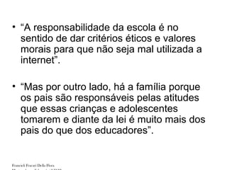 • “A responsabilidade da escola é no
  sentido de dar critérios éticos e valores
  morais para que não seja mal utilizada a
  internet”.

• “Mas por outro lado, há a família porque
  os pais são responsáveis pelas atitudes
  que essas crianças e adolescentes
  tomarem e diante da lei é muito mais dos
  pais do que dos educadores”.


Francieli Fracari Della Flora
 
