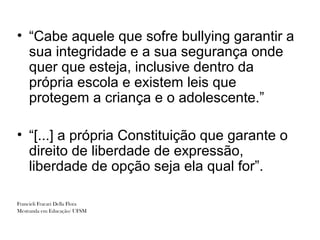 • “Cabe aquele que sofre bullying garantir a
  sua integridade e a sua segurança onde
  quer que esteja, inclusive dentro da
  própria escola e existem leis que
  protegem a criança e o adolescente.”

• “[...] a própria Constituição que garante o
  direito de liberdade de expressão,
  liberdade de opção seja ela qual for”.

Francieli Fracari Della Flora
Mestranda em Educação/ UFSM
 